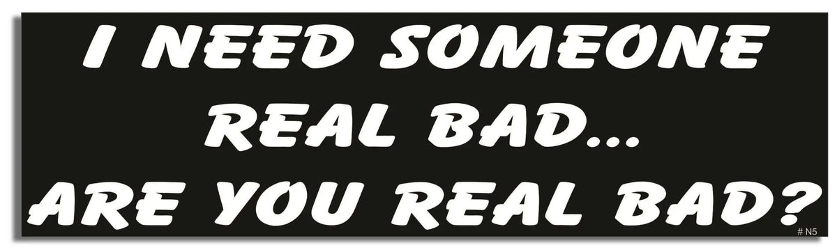 I Need Someone Real Bad. Are You Real Bad? - Funny Bumper Sticker, Car Magnet Humper Bumper