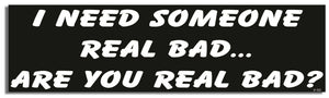 I Need Someone Real Bad. Are You Real Bad? - Funny Bumper Sticker, Car Magnet Humper Bumper
